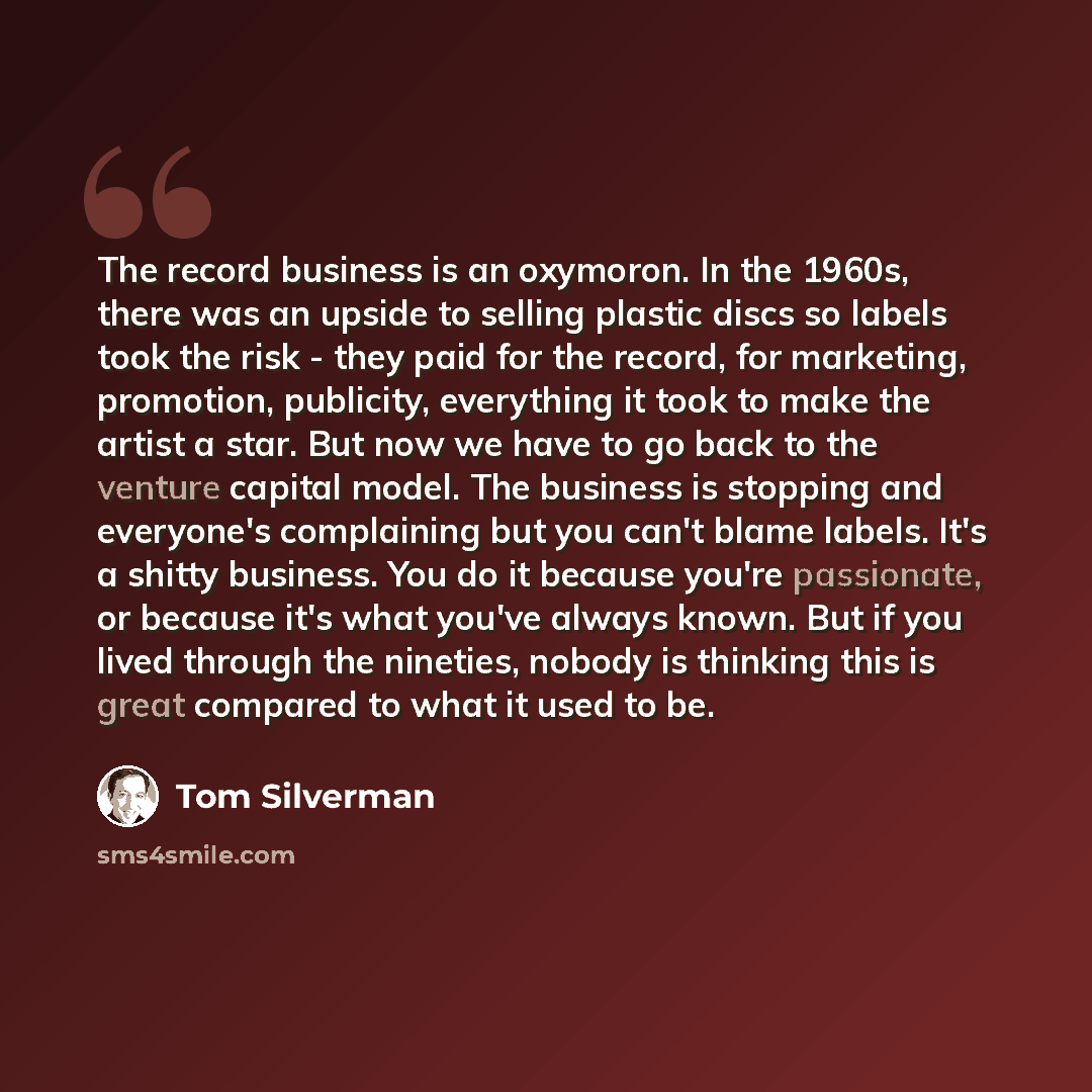 “The record business is an oxymoron. In the 1960s, there was an upside to selling plastic discs so labels took the risk - they paid for the record, for marketing, promotion, publicity, everything it took to make the artist a star. But now we have to go back to the venture capital model. The…” quote by Tom Silverman