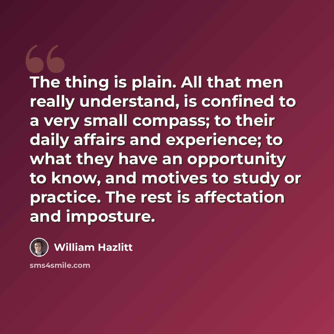 “The thing is plain. All that men really understand, is confined to a very small compass; to their daily affairs and experience; to what they have an opportunity to know, and motives to study or practice. The rest is affectation and imposture.” quote by William Hazlitt