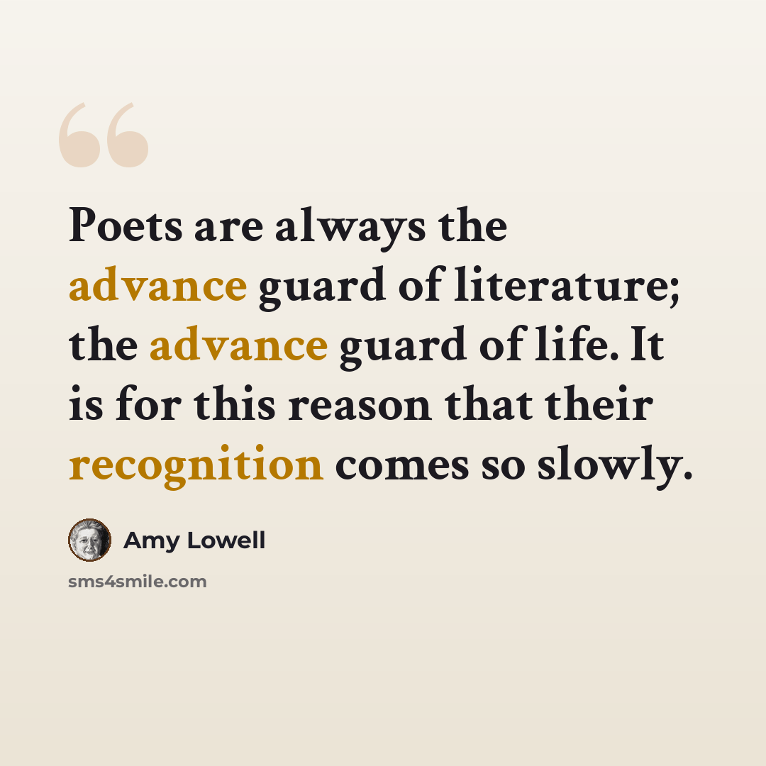 “Poets are always the advance guard of literature; the advance guard of life. It is for this reason that their recognition comes so slowly.” quote by Amy Lowell