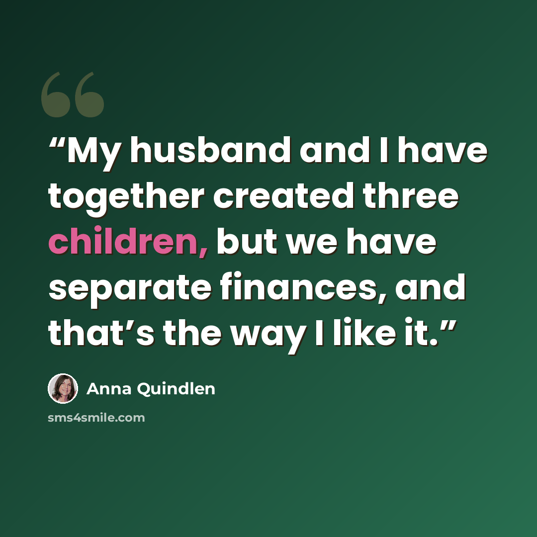 “My husband and I have together created three children, but we have separate finances, and that’s the way I like it.” quote by Anna Quindlen