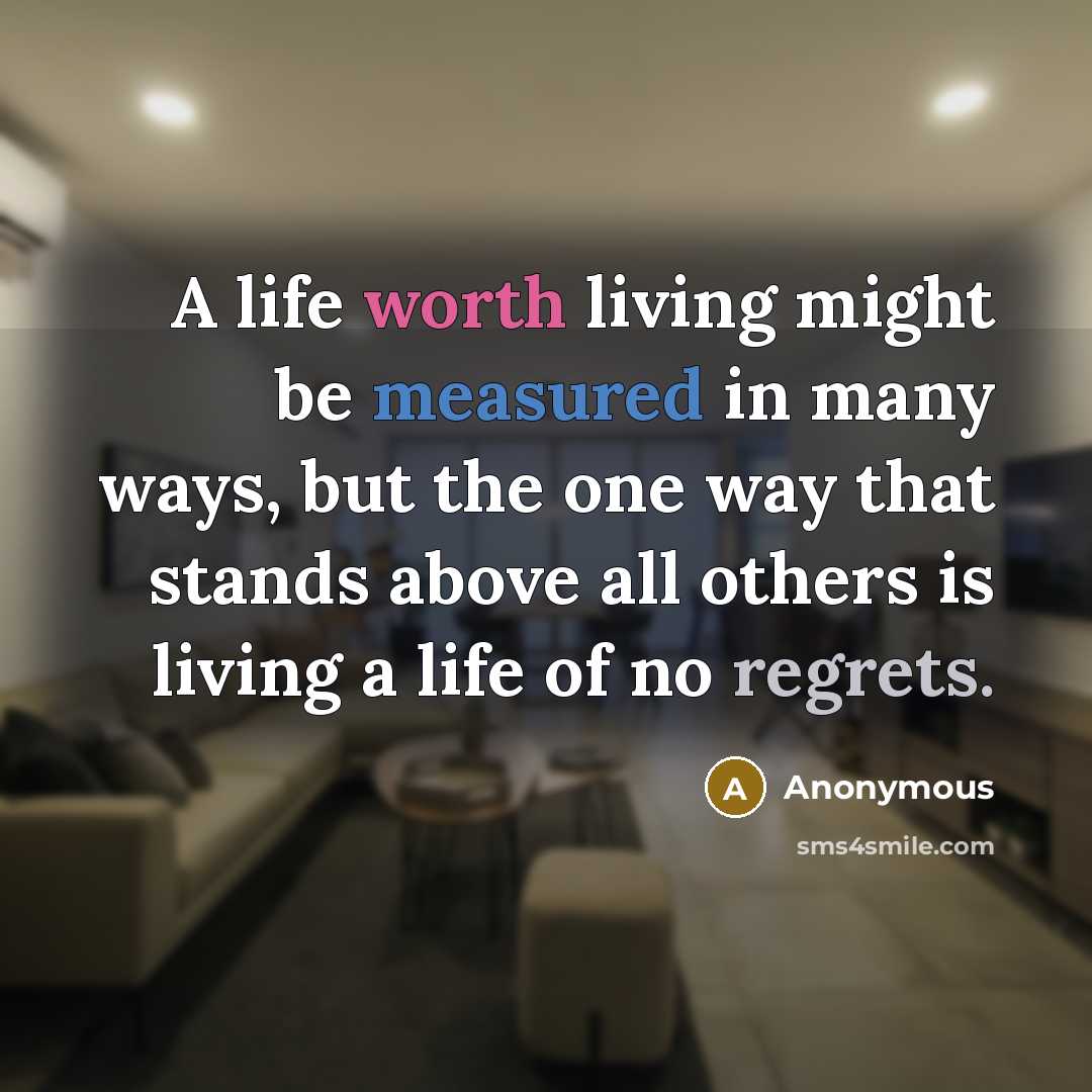 “A life worth living might be measured in many ways, but the one way that stands above all others is living a life of no regrets.” quote by Anonymous
