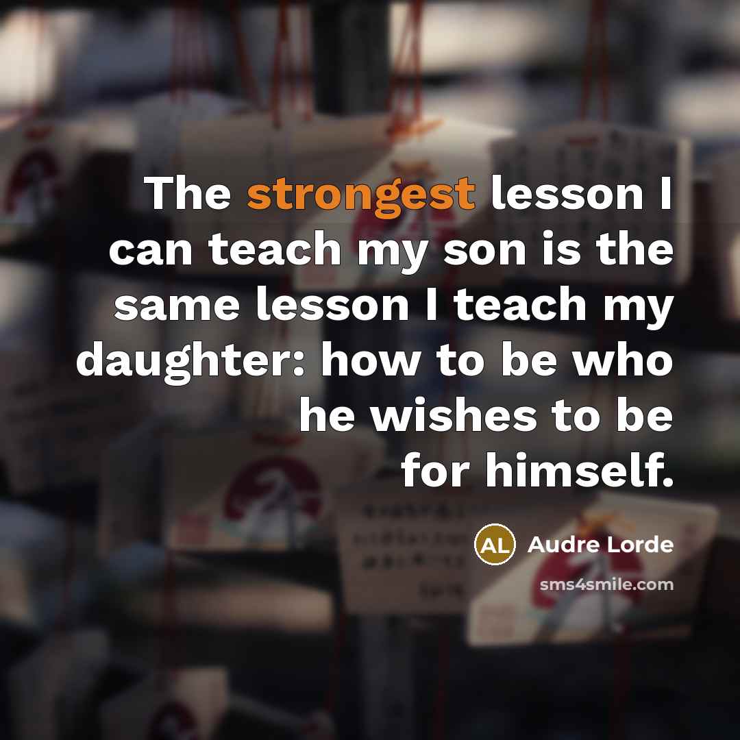 “The strongest lesson I can teach my son is the same lesson I teach my daughter: how to be who he wishes to be for himself.” quote by Audre Lorde