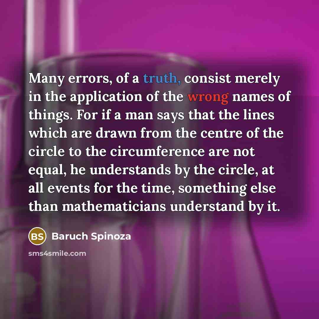 “Many errors, of a truth, consist merely in the application of the wrong names of things. For if a man says that the lines which are drawn from the centre of the circle to the circumference are not equal, he understands by the circle, at all events for the time, something else than mathematicians…” quote by Baruch Spinoza