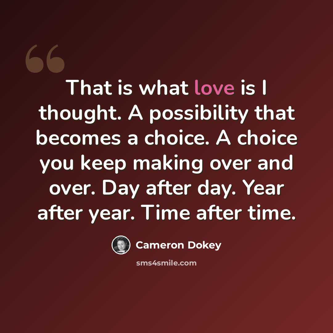 “That is what love is I thought. A possibility that becomes a choice. A choice you keep making over and over. Day after day. Year after year. Time after time.” quote by Cameron Dokey
