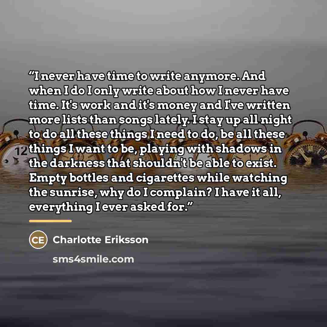“I never have time to write anymore. And when I do I only write about how I never have time. It's work and it's money and I've written more lists than songs lately. I stay up all night to do all these things I need to do, be all these things I want to be, playing with shadows in the darkness that…” quote by Charlotte Eriksson