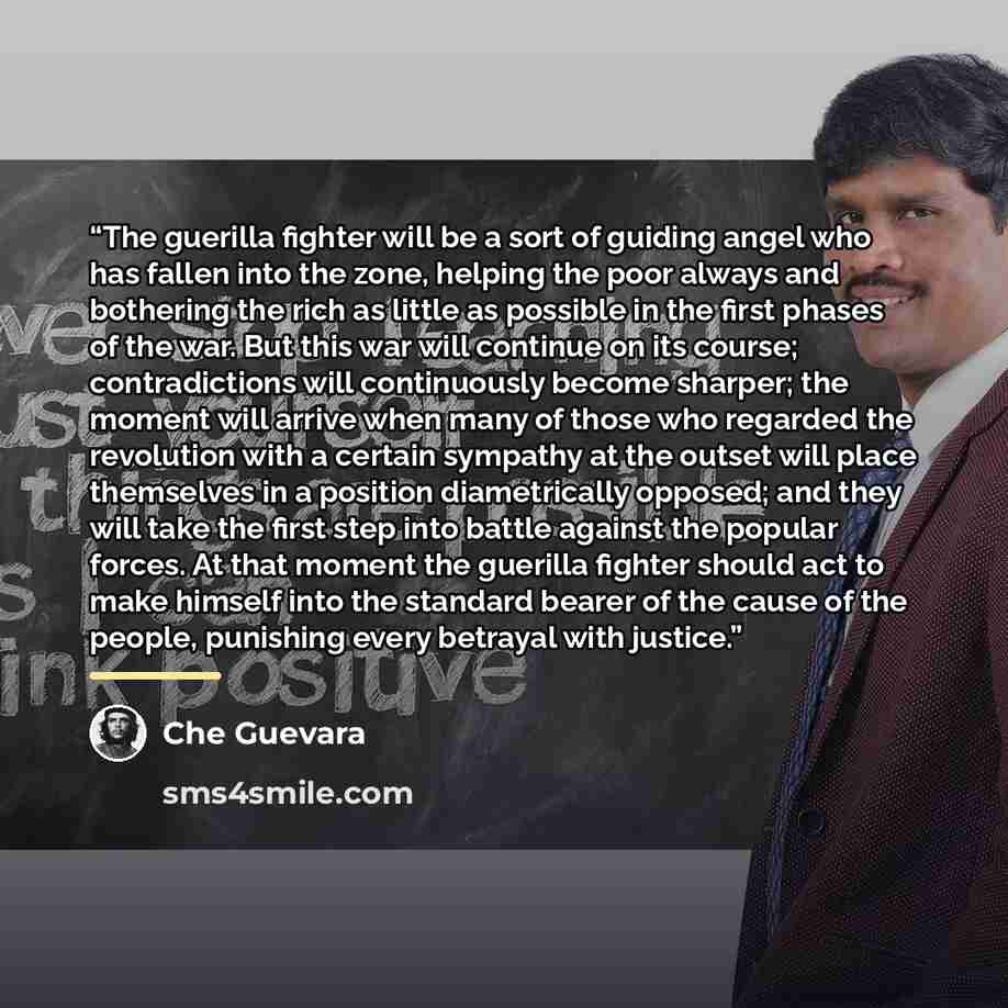 “The guerilla fighter will be a sort of guiding angel who has fallen into the zone, helping the poor always and bothering the rich as little as possible in the first phases of the war. But this war will continue on its course; contradictions will continuously become sharper; the moment will arrive…” quote by Che Guevara