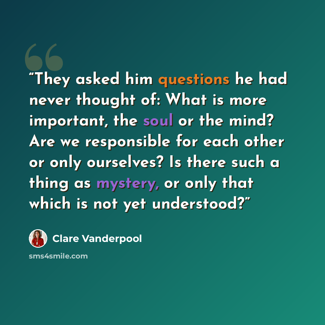 “They asked him questions he had never thought of: What is more important, the soul or the mind? Are we responsible for each other or only ourselves? Is there such a thing as mystery, or only that which is not yet understood?” quote by Clare Vanderpool