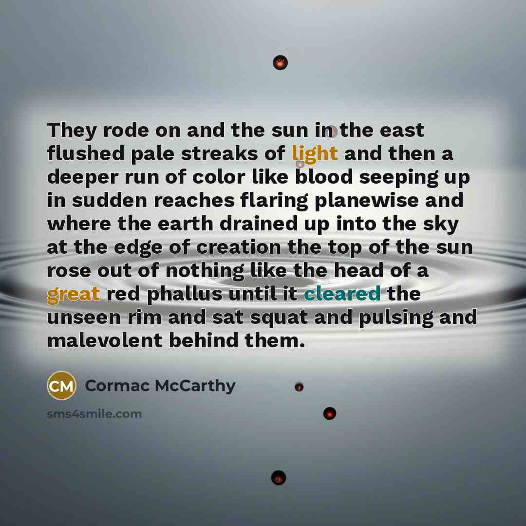 “They rode on and the sun in the east flushed pale streaks of light and then a deeper run of color like blood seeping up in sudden reaches flaring planewise and where the earth drained up into the sky at the edge of creation the top of the sun rose out of nothing like the head of a great red…” quote by Cormac McCarthy