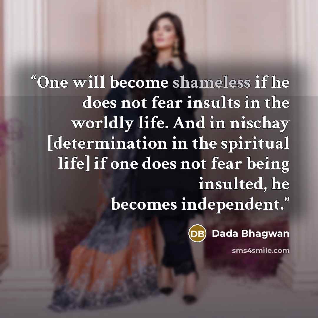“One will become shameless if he does not fear insults in the worldly life. And in nischay [determination in the spiritual life] if one does not fear being insulted, he becomes independent.” quote by Dada Bhagwan
