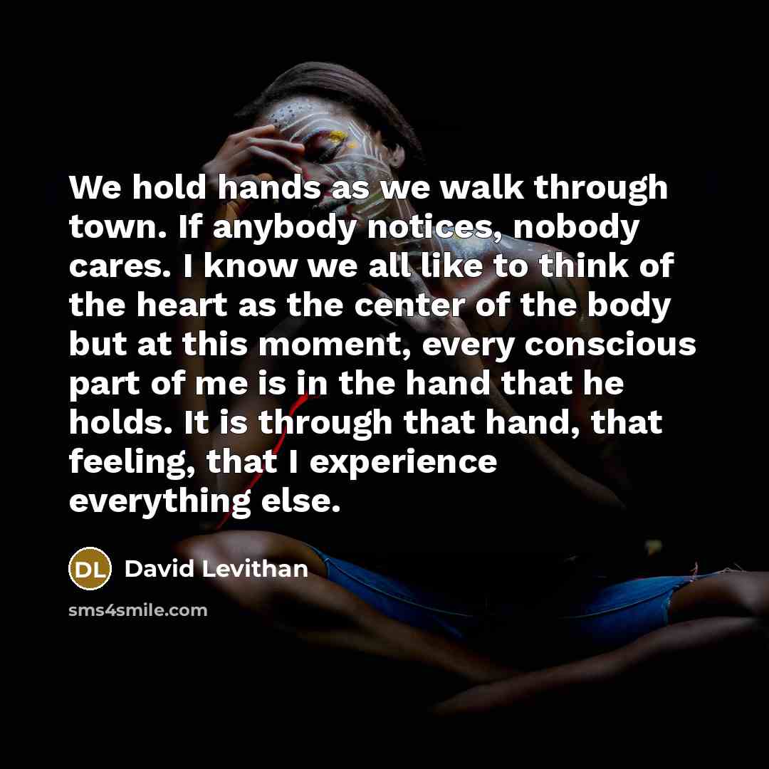 “We hold hands as we walk through town. If anybody notices, nobody cares. I know we all like to think of the heart as the center of the body but at this moment, every conscious part of me is in the hand that he holds. It is through that hand, that feeling, that I experience everything else.” quote by David Levithan