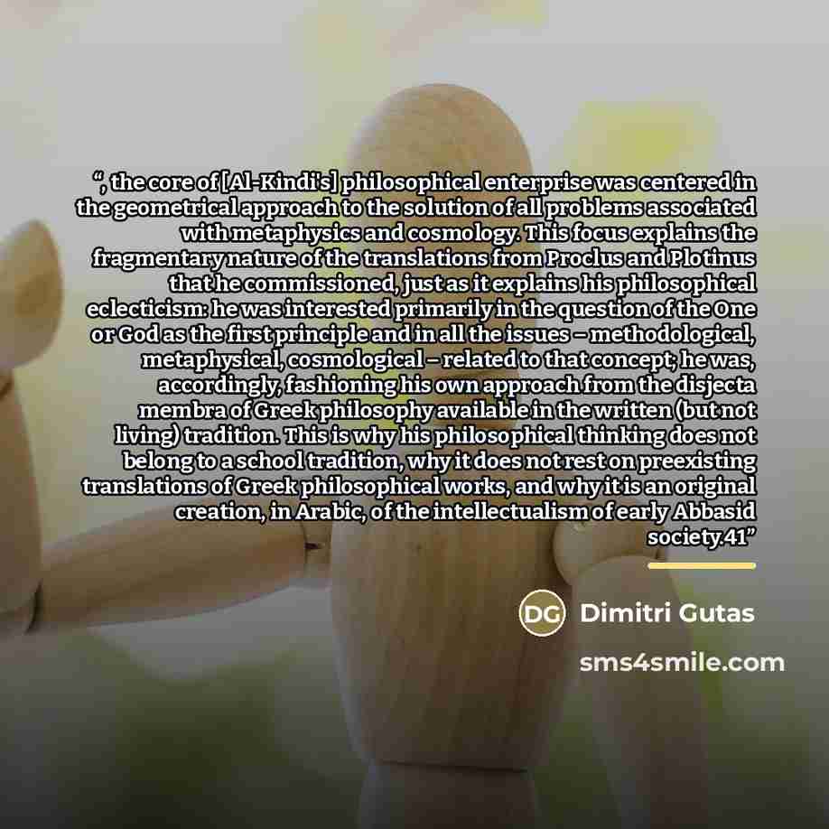 “, the core of [Al-Kindi's] philosophical enterprise was centered in the geometrical approach to the solution of all problems associated with metaphysics and cosmology. This focus explains the fragmentary nature of the translations from Proclus and Plotinus that he commissioned, just as it explains…” quote by Dimitri Gutas