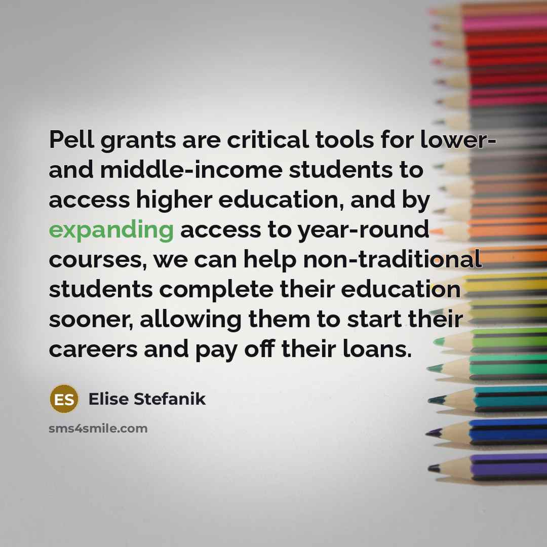 “Pell grants are critical tools for lower- and middle-income students to access higher education, and by expanding access to year-round courses, we can help non-traditional students complete their education sooner, allowing them to start their careers and pay off their loans.” quote by Elise Stefanik