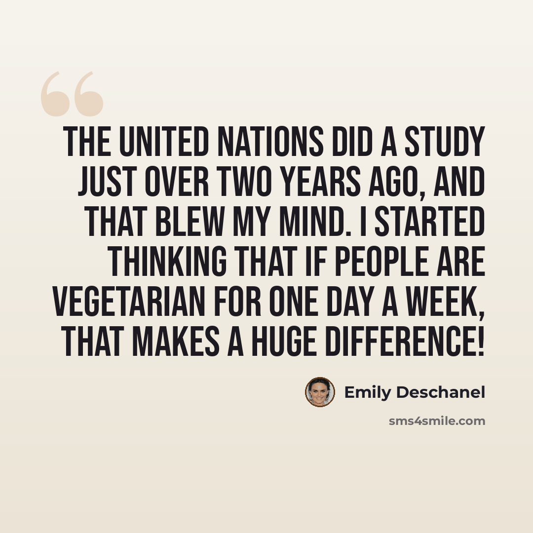 “The United Nations did a study just over two years ago, and that blew my mind. I started thinking that if people are vegetarian for one day a week, that makes a huge difference!” quote by Emily Deschanel