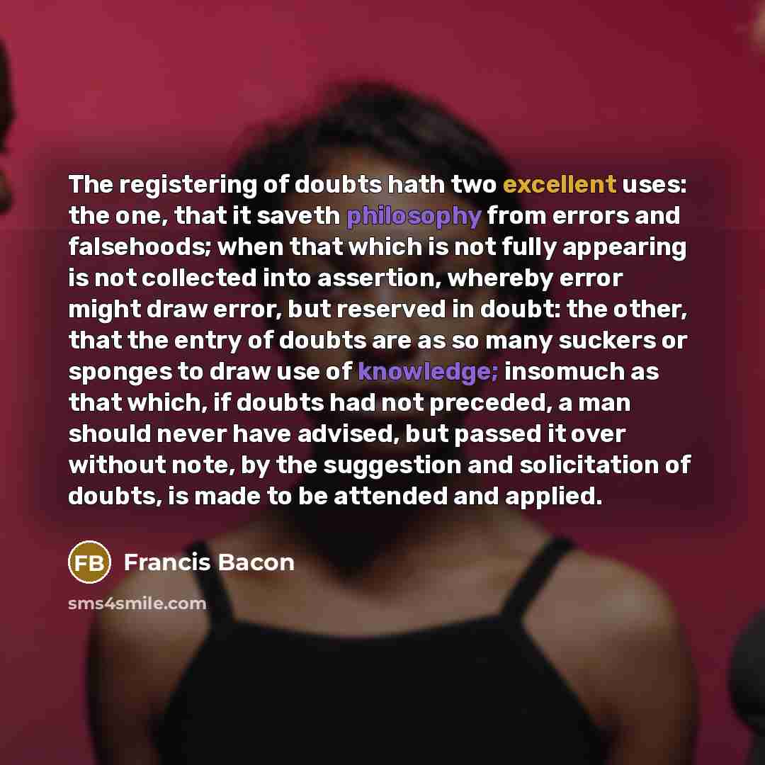 “The registering of doubts hath two excellent uses: the one, that it saveth philosophy from errors and falsehoods; when that which is not fully appearing is not collected into assertion, whereby error might draw error, but reserved in doubt: the other, that the entry of doubts are as so many…” quote by Francis Bacon