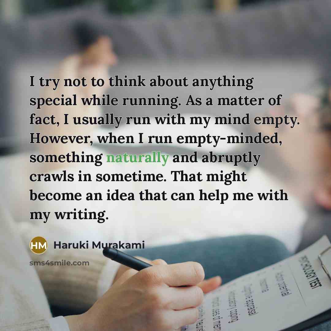 “I try not to think about anything special while running. As a matter of fact, I usually run with my mind empty. However, when I run empty-minded, something naturally and abruptly crawls in sometime. That might become an idea that can help me with my writing.” quote by Haruki Murakami