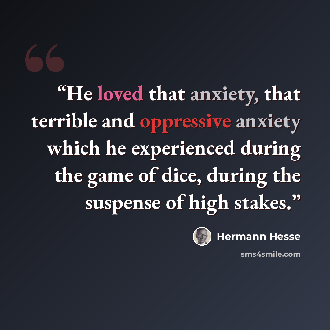 “He loved that anxiety, that terrible and oppressive anxiety which he experienced during the game of dice, during the suspense of high stakes.” quote by Hermann Hesse