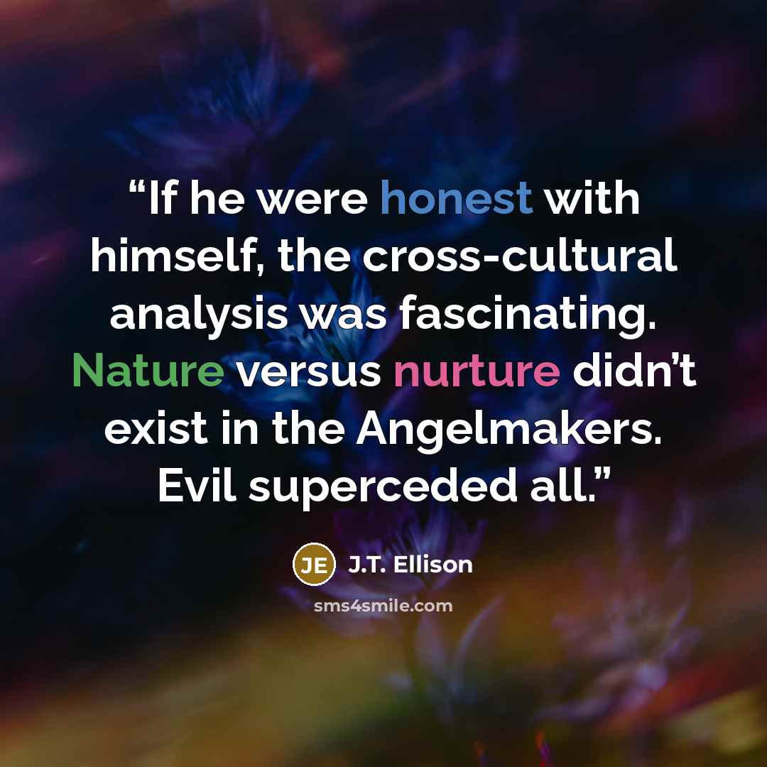 “If he were honest with himself, the cross-cultural analysis was fascinating. Nature versus nurture didn’t exist in the Angelmakers. Evil superceded all.” quote by J.T. Ellison