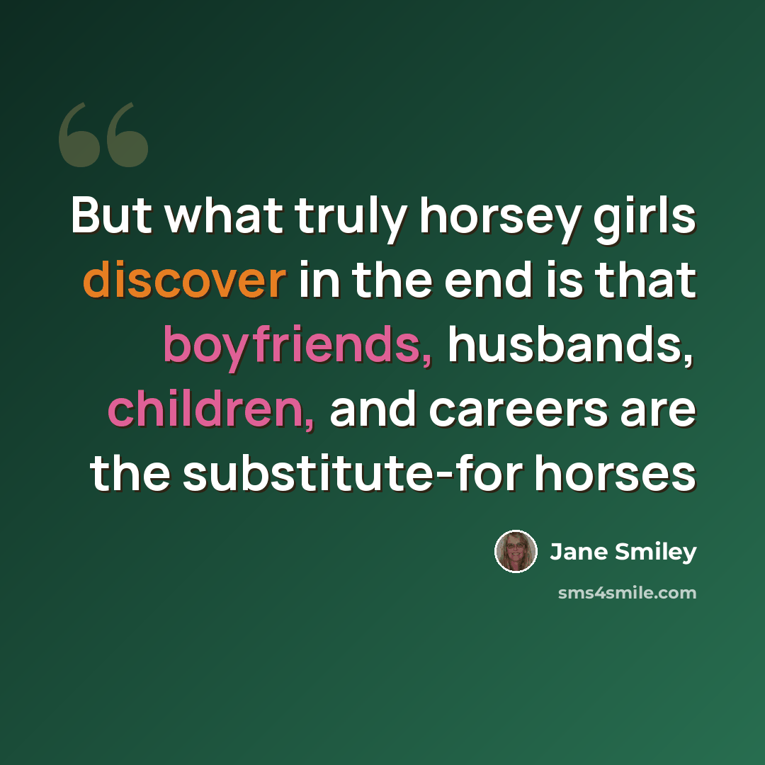“But what truly horsey girls discover in the end is that boyfriends, husbands, children, and careers are the substitute-for horses” quote by Jane Smiley