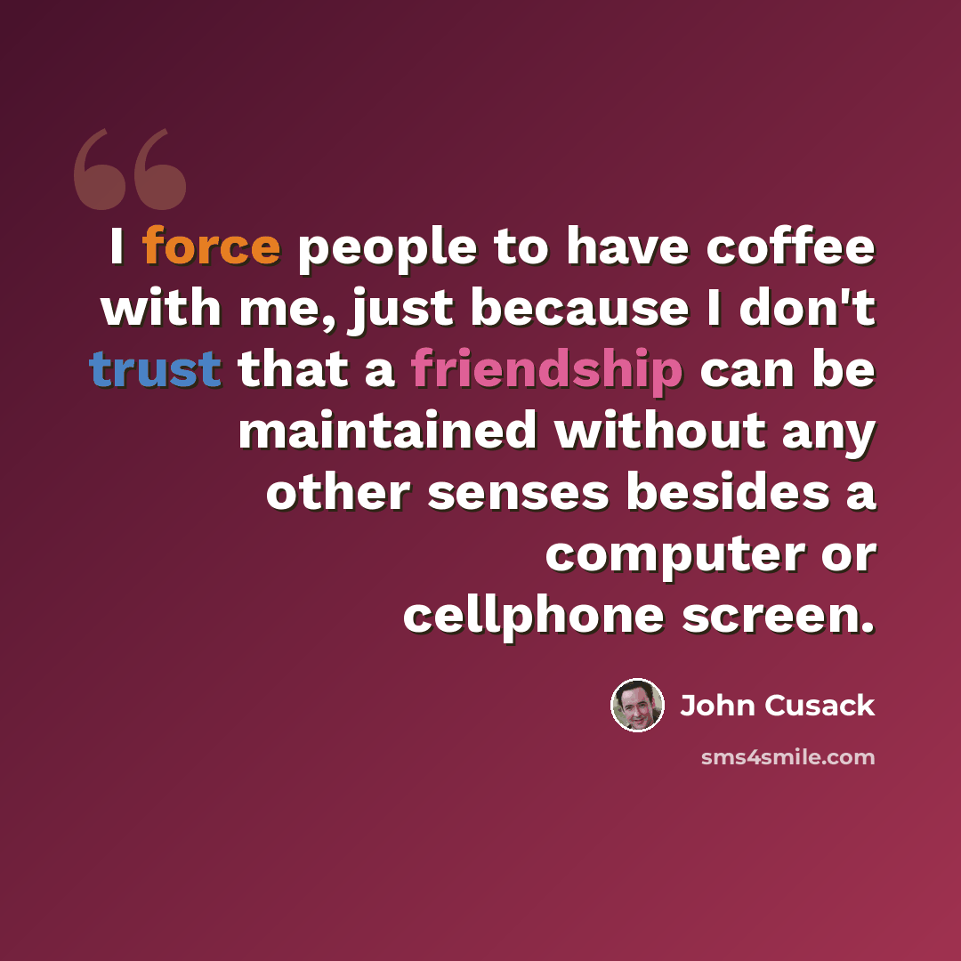 “I force people to have coffee with me, just because I don't trust that a friendship can be maintained without any other senses besides a computer or cellphone screen.” quote by John Cusack