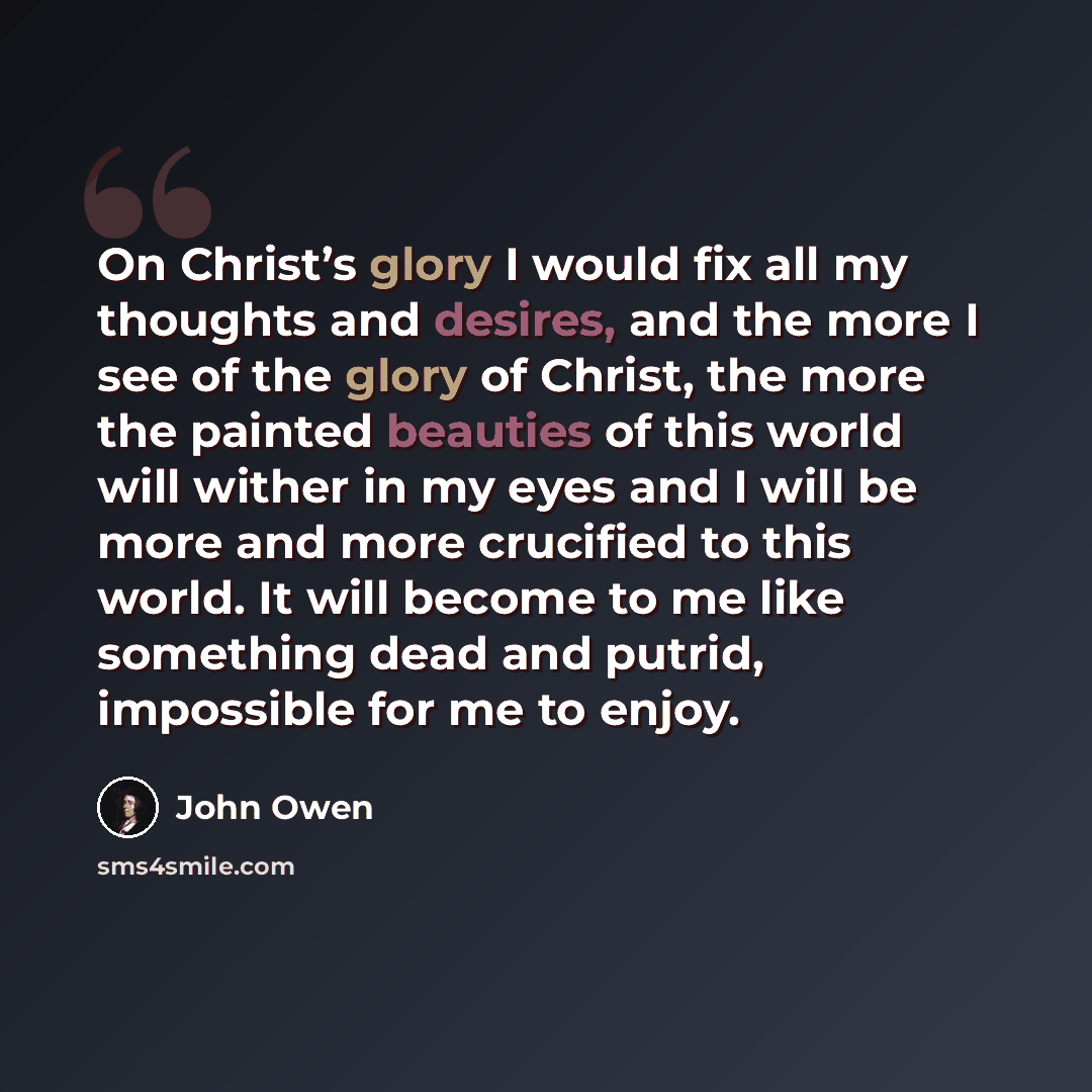 “On Christ’s glory I would fix all my thoughts and desires, and the more I see of the glory of Christ, the more the painted beauties of this world will wither in my eyes and I will be more and more crucified to this world. It will become to me like something dead and putrid, impossible for me to…” quote by John Owen