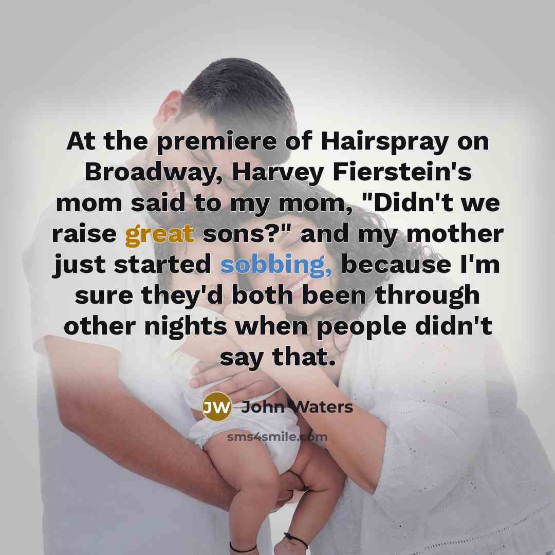 “At the premiere of Hairspray on Broadway, Harvey Fierstein's mom said to my mom, "Didn't we raise great sons?" and my mother just started sobbing, because I'm sure they'd both been through other nights when people didn't say that.” quote by John Waters