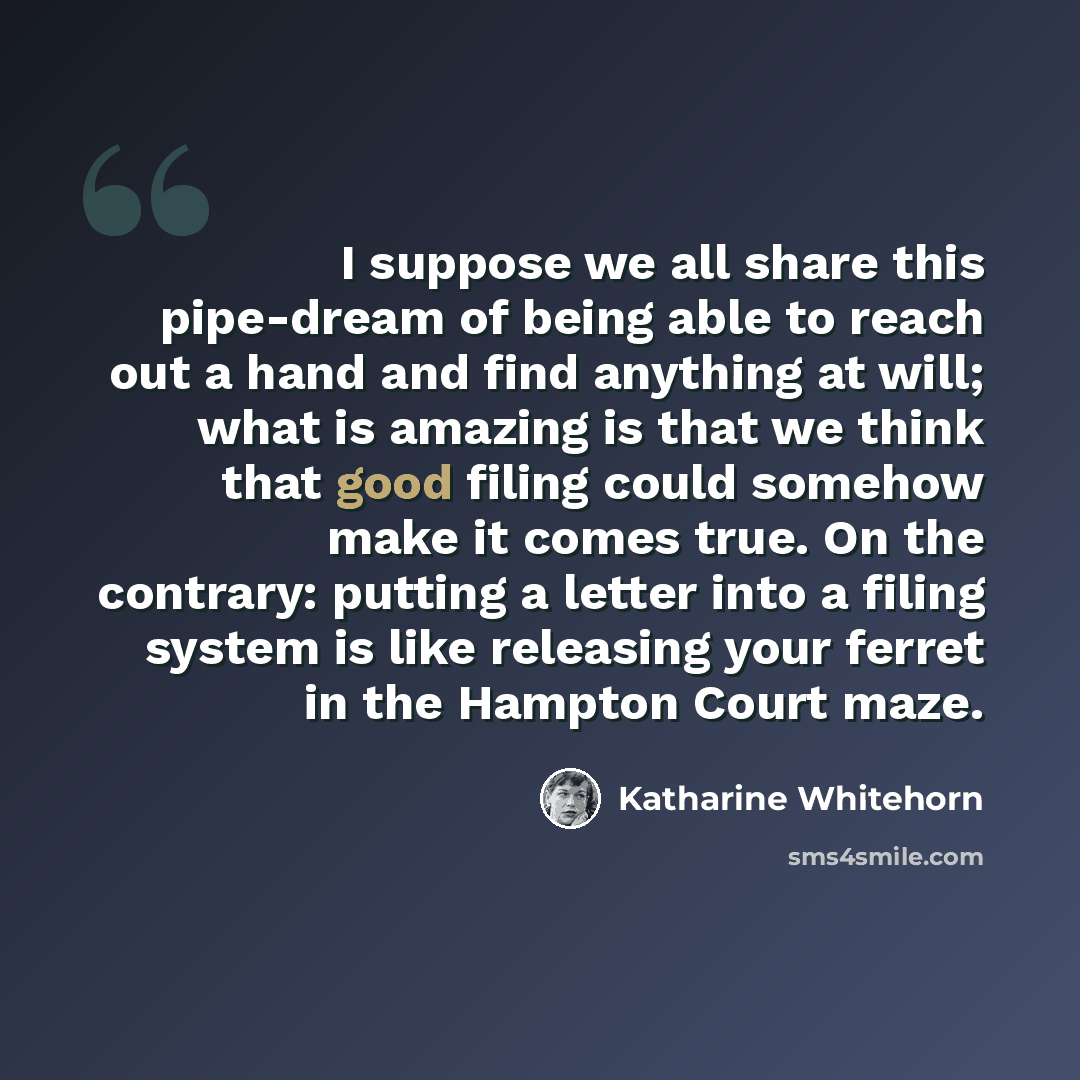 “I suppose we all share this pipe-dream of being able to reach out a hand and find anything at will; what is amazing is that we think that good filing could somehow make it comes true. On the contrary: putting a letter into a filing system is like releasing your ferret in the Hampton Court maze.” quote by Katharine Whitehorn