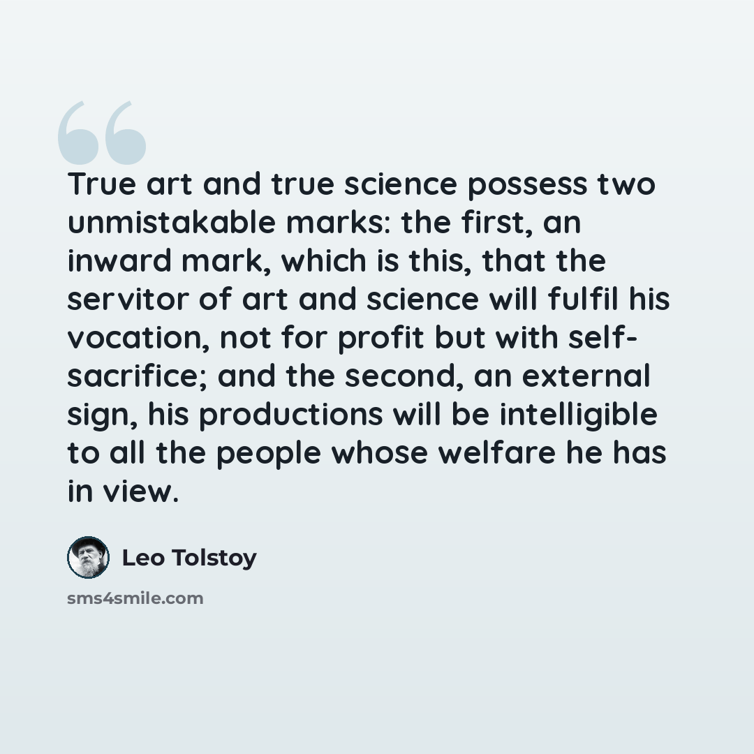 “True art and true science possess two unmistakable marks: the first, an inward mark, which is this, that the servitor of art and science will fulfil his vocation, not for profit but with self- sacrifice; and the second, an external sign, his productions will be intelligible to all the people whose…” quote by Leo Tolstoy