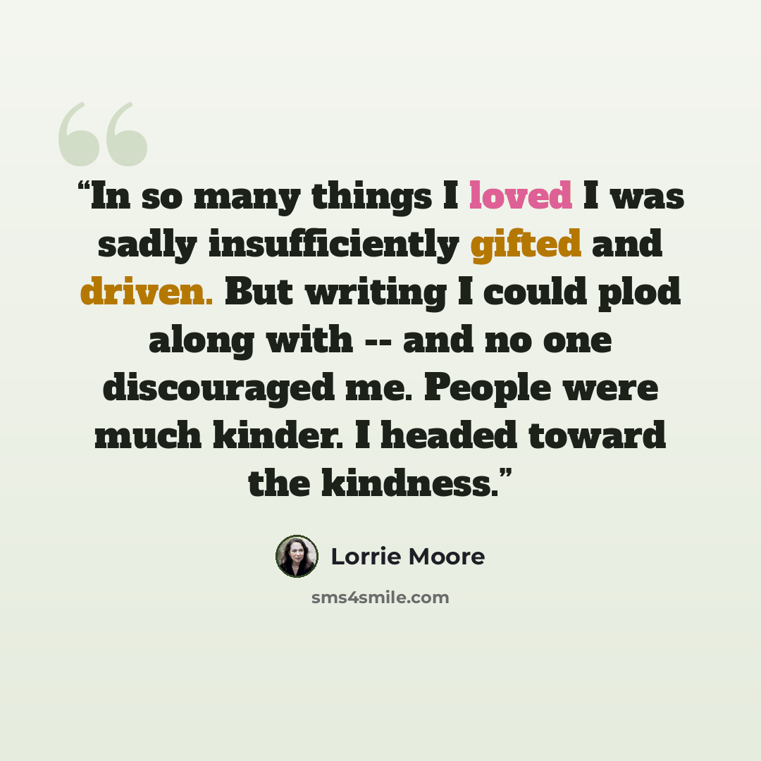 “In so many things I loved I was sadly insufficiently gifted and driven. But writing I could plod along with -- and no one discouraged me. People were much kinder. I headed toward the kindness.” quote by Lorrie Moore