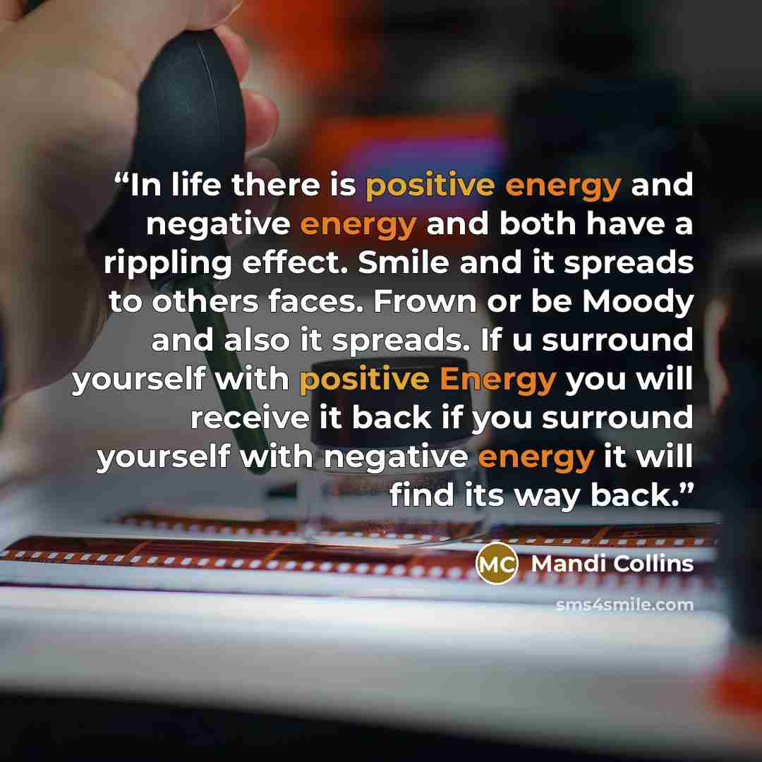 “In life there is positive energy and negative energy and both have a rippling effect. Smile and it spreads to others faces. Frown or be Moody and also it spreads. If u surround yourself with positive Energy you will receive it back if you surround yourself with negative energy it will find its way…” quote by Mandi Collins