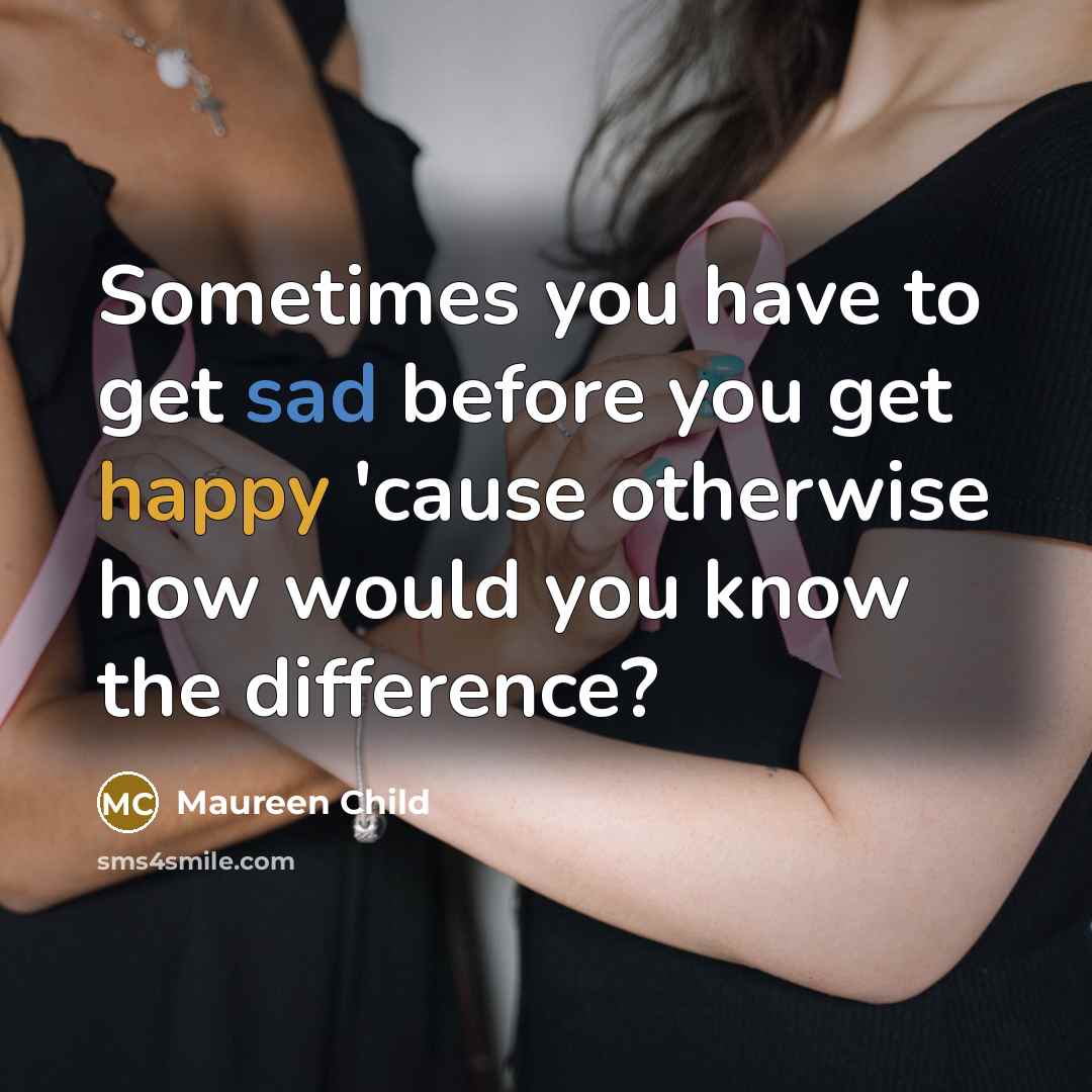 “Sometimes you have to get sad before you get happy 'cause otherwise how would you know the difference?” quote by Maureen Child
