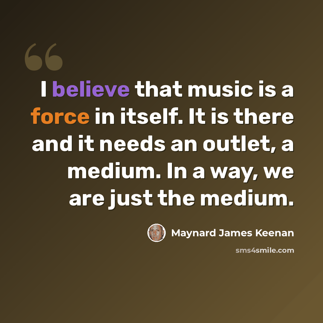 “I believe that music is a force in itself. It is there and it needs an outlet, a medium. In a way, we are just the medium.” quote by Maynard James Keenan