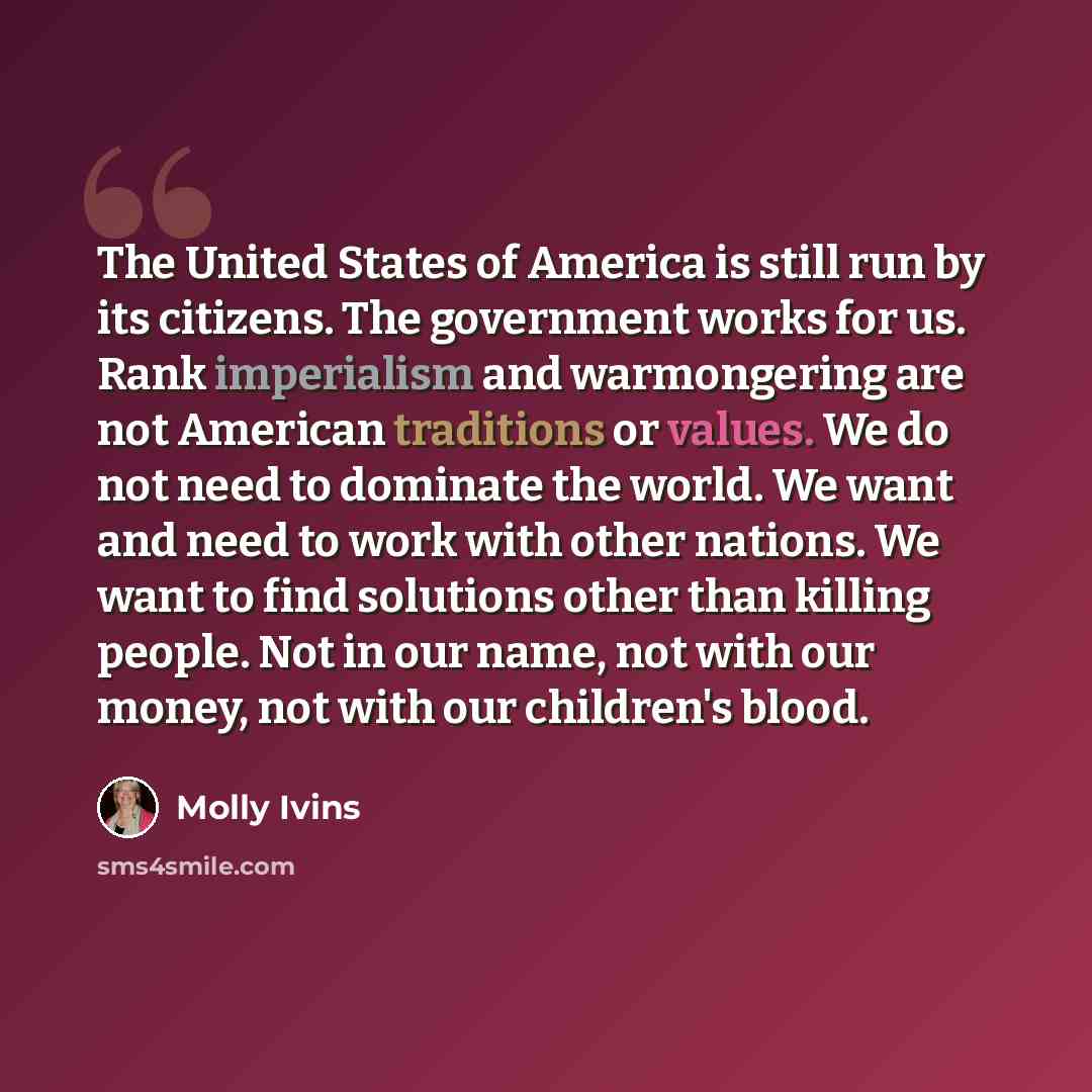 “The United States of America is still run by its citizens. The government works for us. Rank imperialism and warmongering are not American traditions or values. We do not need to dominate the world. We want and need to work with other nations. We want to find solutions other than killing people…” quote by Molly Ivins