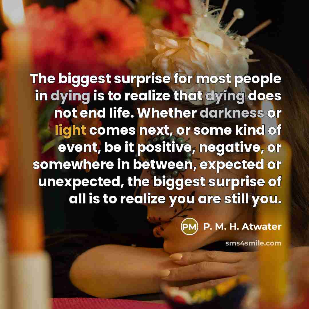 “The biggest surprise for most people in dying is to realize that dying does not end life. Whether darkness or light comes next, or some kind of event, be it positive, negative, or somewhere in between, expected or unexpected, the biggest surprise of all is to realize you are still you.” quote by P. M. H. Atwater