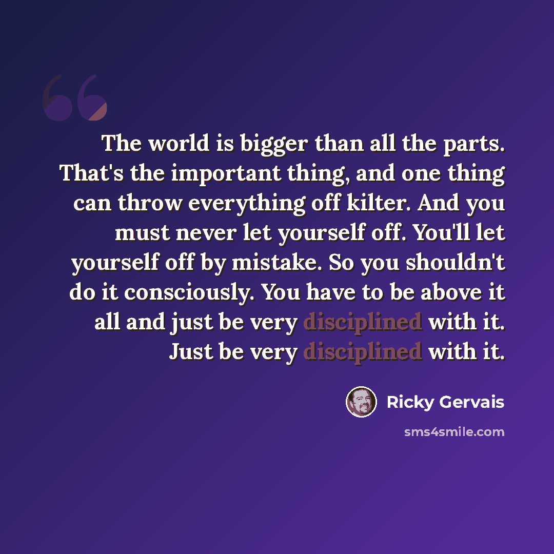 “The world is bigger than all the parts. That's the important thing, and one thing can throw everything off kilter. And you must never let yourself off. You'll let yourself off by mistake. So you shouldn't do it consciously. You have to be above it all and just be very disciplined with it. Just be…” quote by Ricky Gervais