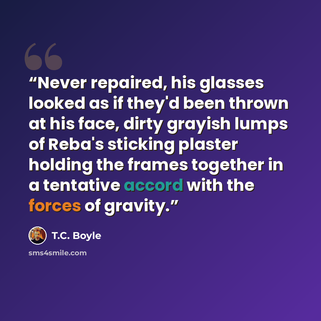 “Never repaired, his glasses looked as if they'd been thrown at his face, dirty grayish lumps of Reba's sticking plaster holding the frames together in a tentative accord with the forces of gravity.” quote by T.C. Boyle