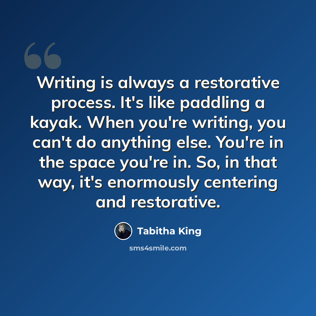 “Writing is always a restorative process. It's like paddling a kayak. When you're writing, you can't do anything else. You're in the space you're in. So, in that way, it's enormously centering and restorative.” quote by Tabitha King