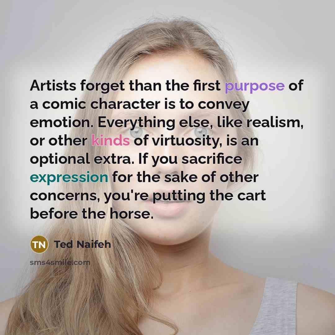 “Artists forget than the first purpose of a comic character is to convey emotion. Everything else, like realism, or other kinds of virtuosity, is an optional extra. If you sacrifice expression for the sake of other concerns, you're putting the cart before the horse.” quote by Ted Naifeh