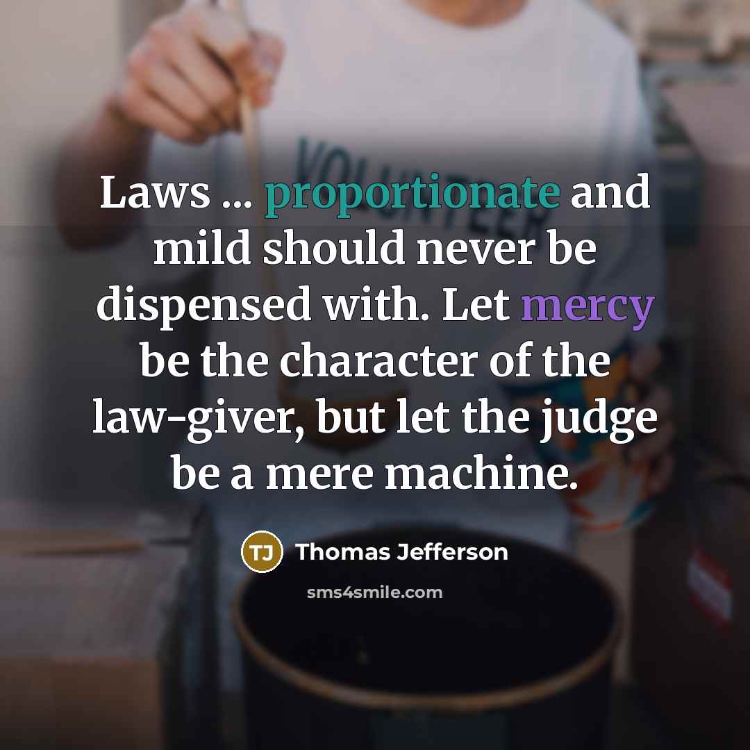 “Laws ... proportionate and mild should never be dispensed with. Let mercy be the character of the law-giver, but let the judge be a mere machine.” quote by Thomas Jefferson