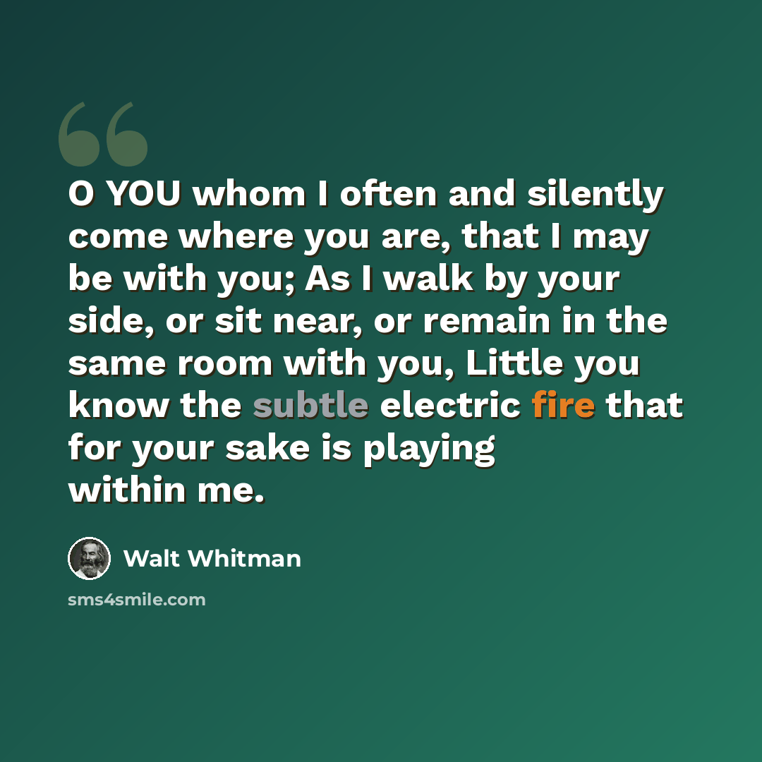 “O YOU whom I often and silently come where you are, that I may be with you; As I walk by your side, or sit near, or remain in the same room with you, Little you know the subtle electric fire that for your sake is playing within me.” quote by Walt Whitman