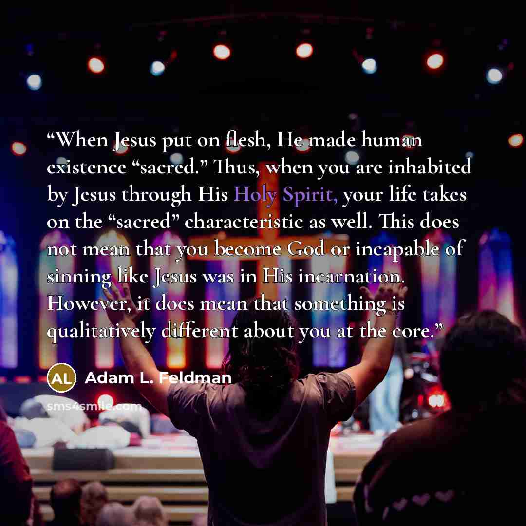 “When Jesus put on flesh, He made human existence “sacred.” Thus, when you are inhabited by Jesus through His Holy Spirit, your life takes on the “sacred” characteristic as well. This does not mean that you become God or incapable of sinning like Jesus was in His incarnation. However, it does mean…” quote by Adam L. Feldman