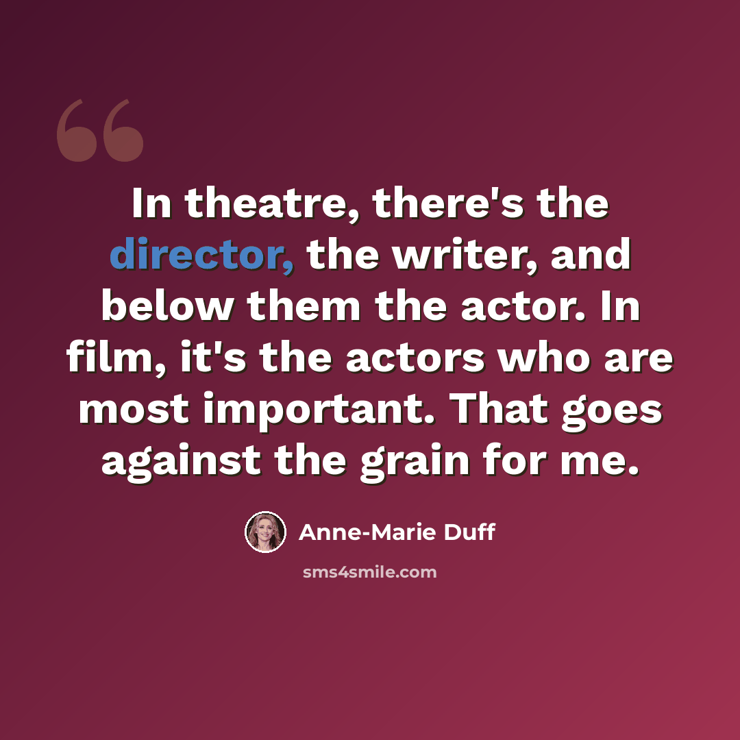 “In theatre, there's the director, the writer, and below them the actor. In film, it's the actors who are most important. That goes against the grain for me.” quote by Anne-Marie Duff