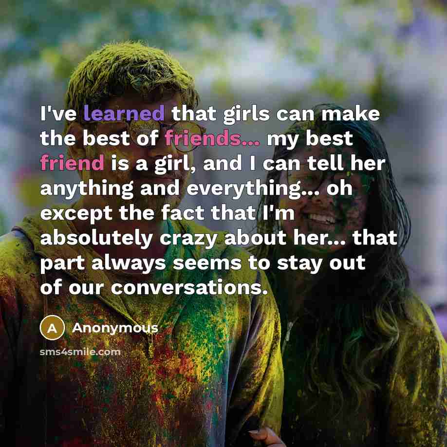 “I've learned that girls can make the best of friends... my best friend is a girl, and I can tell her anything and everything... oh except the fact that I'm absolutely crazy about her... that part always seems to stay out of our conversations.” quote by Anonymous