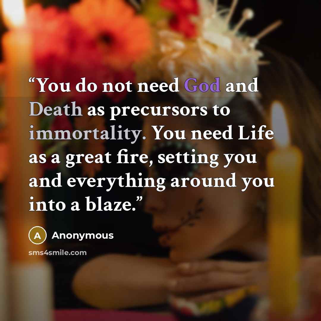 “You do not need God and Death as precursors to immortality. You need Life as a great fire, setting you and everything around you into a blaze.” quote by Anonymous