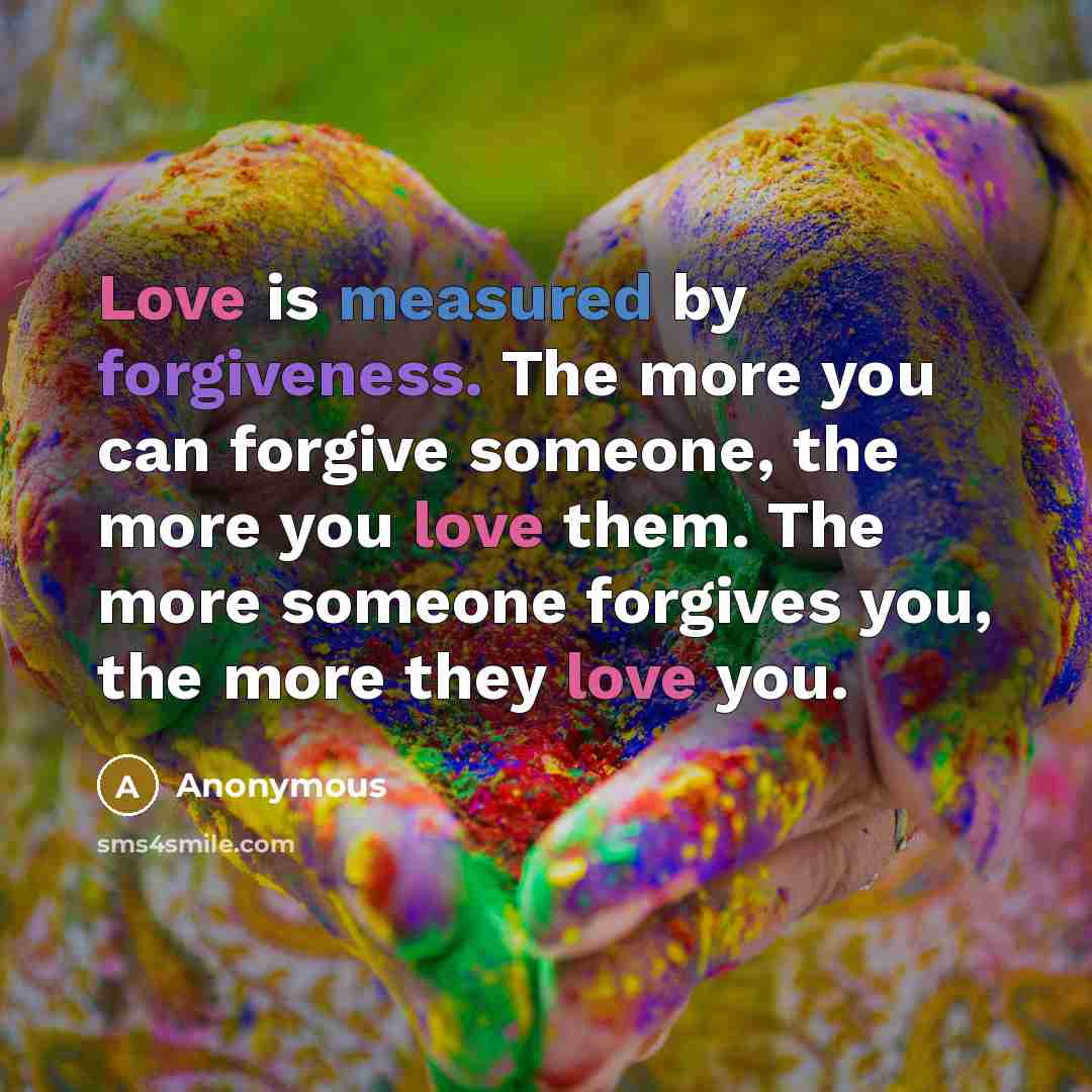 “Love is measured by forgiveness. The more you can forgive someone, the more you love them. The more someone forgives you, the more they love you.” quote by Anonymous