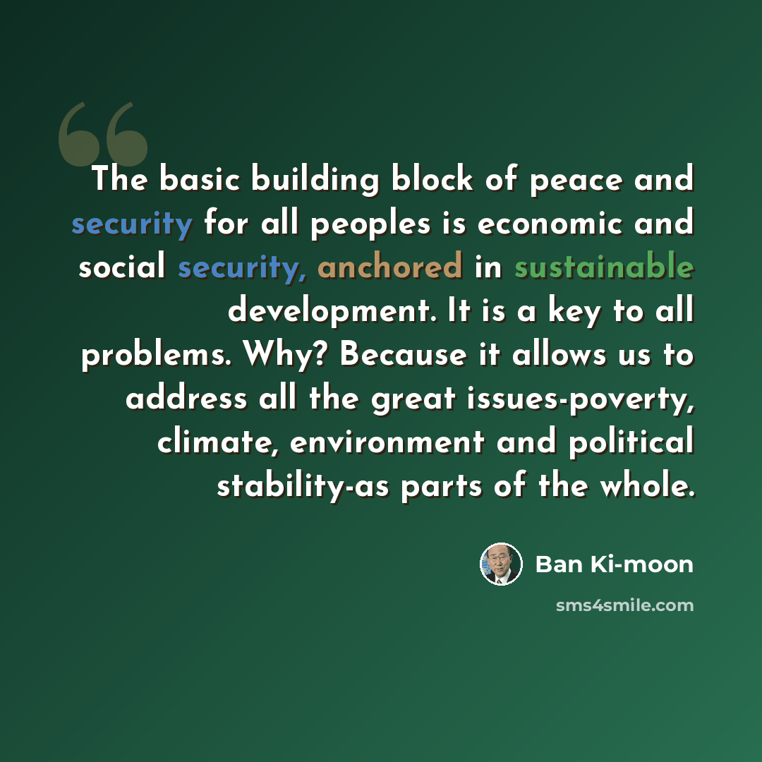 “The basic building block of peace and security for all peoples is economic and social security, anchored in sustainable development. It is a key to all problems. Why? Because it allows us to address all the great issues-poverty, climate, environment and political stability-as parts of the whole.” quote by Ban Ki-moon