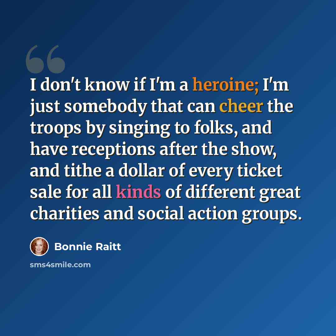“I don't know if I'm a heroine; I'm just somebody that can cheer the troops by singing to folks, and have receptions after the show, and tithe a dollar of every ticket sale for all kinds of different great charities and social action groups.” quote by Bonnie Raitt