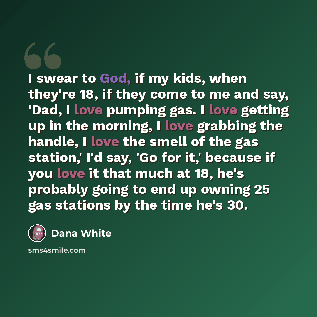“I swear to God, if my kids, when they're 18, if they come to me and say, 'Dad, I love pumping gas. I love getting up in the morning, I love grabbing the handle, I love the smell of the gas station,' I'd say, 'Go for it,' because if you love it that much at 18, he's probably going to end up owning…” quote by Dana White