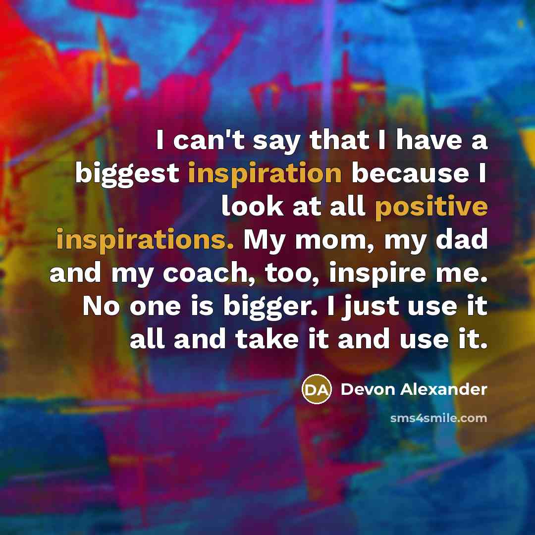 “I can't say that I have a biggest inspiration because I look at all positive inspirations. My mom, my dad and my coach, too, inspire me. No one is bigger. I just use it all and take it and use it.” quote by Devon Alexander