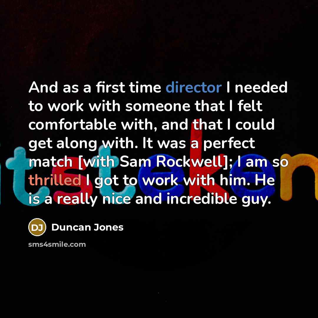 “And as a first time director I needed to work with someone that I felt comfortable with, and that I could get along with. It was a perfect match [with Sam Rockwell]; I am so thrilled I got to work with him. He is a really nice and incredible guy.” quote by Duncan Jones
