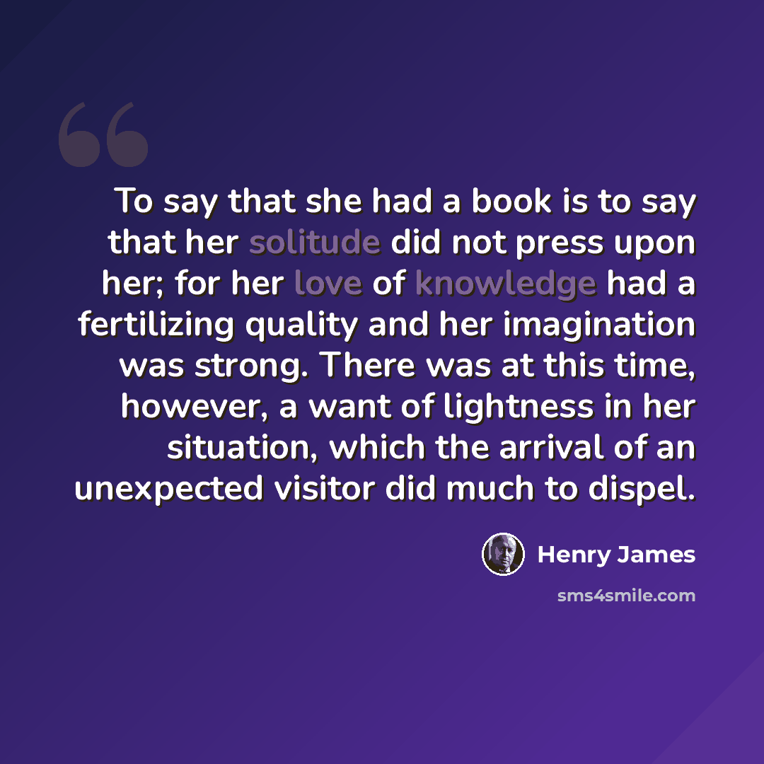 “To say that she had a book is to say that her solitude did not press upon her; for her love of knowledge had a fertilizing quality and her imagination was strong. There was at this time, however, a want of lightness in her situation, which the arrival of an unexpected visitor did much to dispel.” quote by Henry James